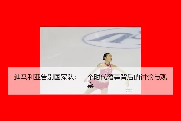 迪马利亚告别国家队：一个时代落幕背后的讨论与观察